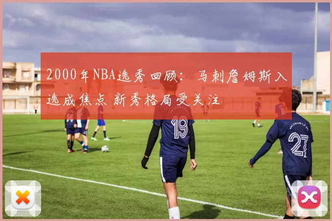 2000年NBA选秀回顾:马刺詹姆斯入选成焦点 新秀格局受关注