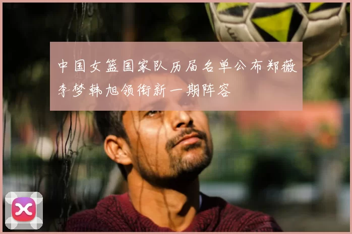 中国女篮国家队历届名单公布郑薇李梦韩旭领衔新一期阵容