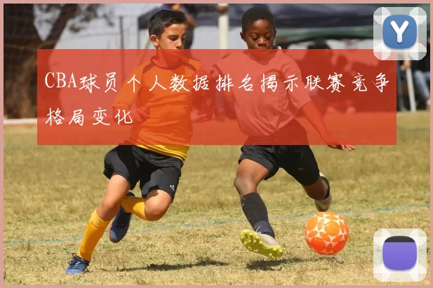 CBA球员个人数据排名揭示联赛竞争格局变化