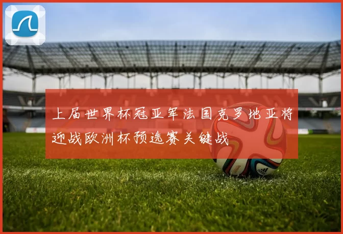 上届世界杯冠亚军法国克罗地亚将迎战欧洲杯预选赛关键战