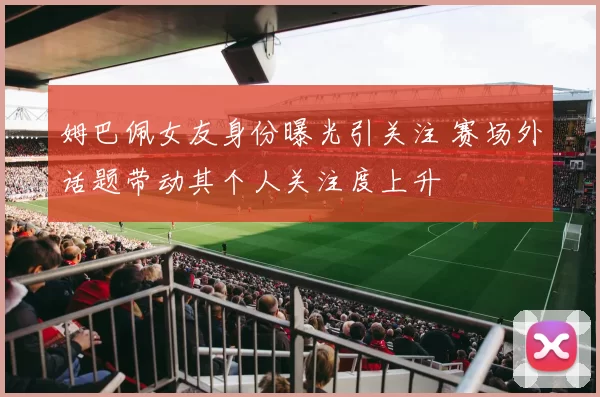 姆巴佩女友身份曝光引关注 赛场外话题带动其个人关注度上升
