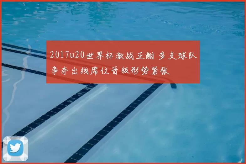 2017u20世界杯激战正酣 多支球队争夺出线席位晋级形势紧张