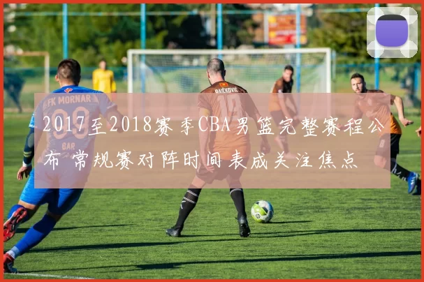 2017至2018赛季CBA男篮完整赛程公布 常规赛对阵时间表成关注焦点