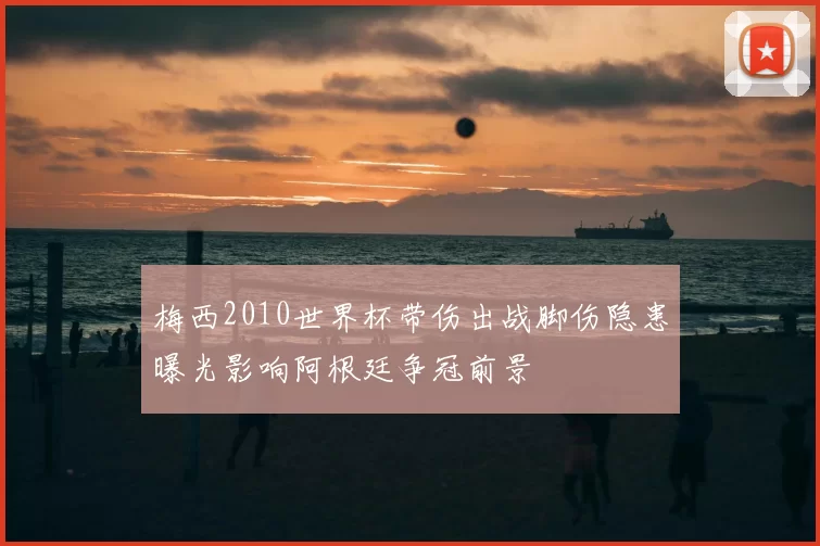 梅西2010世界杯带伤出战脚伤隐患曝光影响阿根廷争冠前景