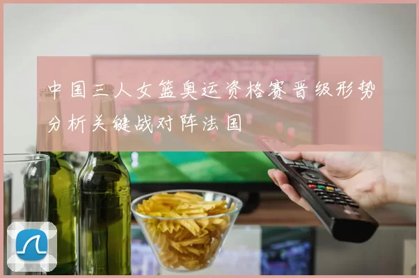 中国三人女篮奥运资格赛晋级形势分析关键战对阵法国