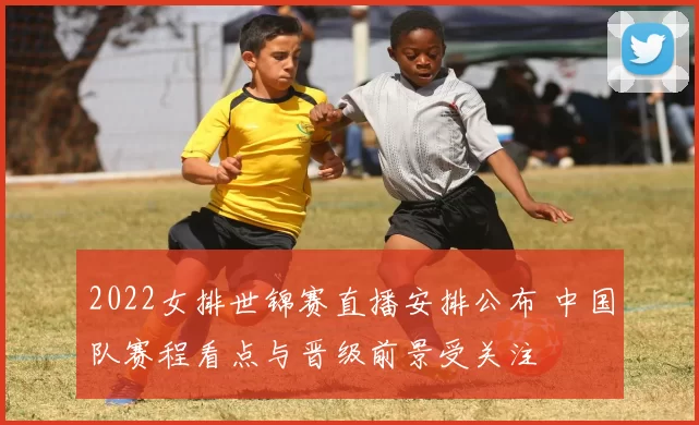 2022女排世锦赛直播安排公布 中国队赛程看点与晋级前景受关注