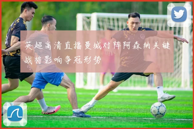 英超高清直播曼城对阵阿森纳关键战将影响争冠形势