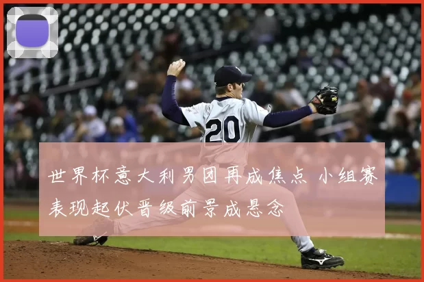 世界杯意大利男团再成焦点 小组赛表现起伏晋级前景成悬念