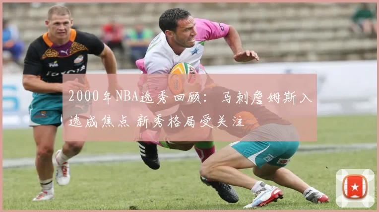 2000年NBA选秀回顾：马刺詹姆斯入选成焦点 新秀格局受关注