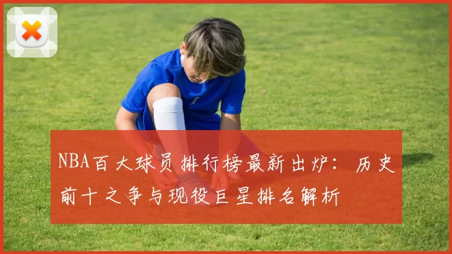 NBA百大球员排行榜最新出炉：历史前十之争与现役巨星排名解析