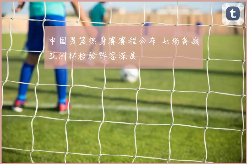 中国男篮热身赛赛程公布 七场备战亚洲杯检验阵容深度