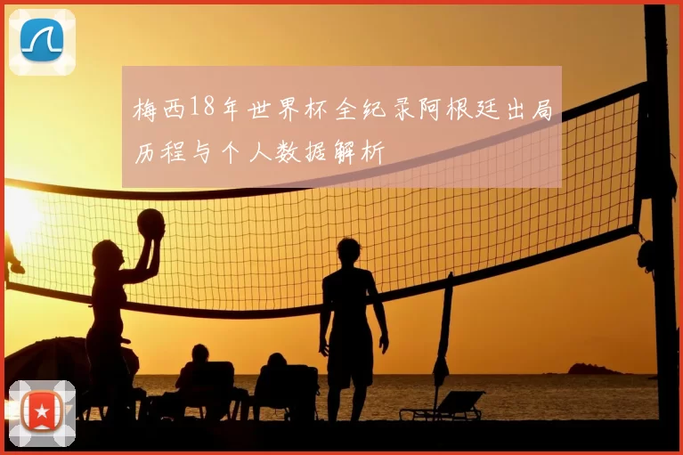 梅西18年世界杯全纪录阿根廷出局历程与个人数据解析