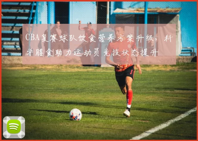 CBA复赛球队饮食营养方案升级，科学膳食助力运动员竞技状态提升