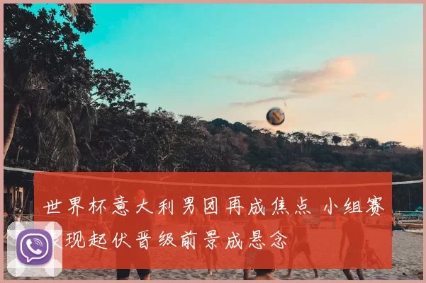 世界杯意大利男团再成焦点 小组赛表现起伏晋级前景成悬念