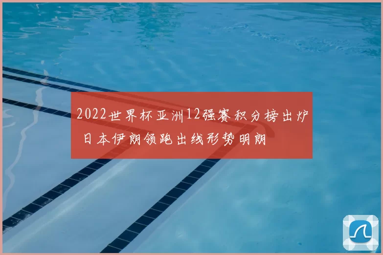 2022世界杯亚洲12强赛积分榜出炉 日本伊朗领跑出线形势明朗