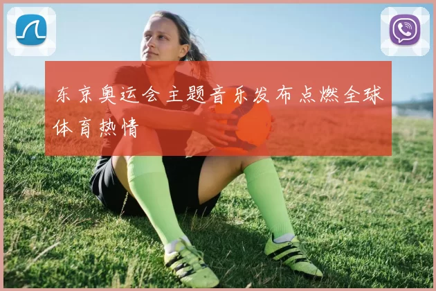 东京奥运会主题音乐发布点燃全球体育热情