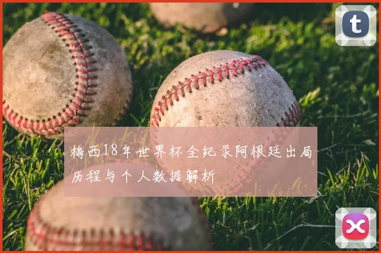梅西18年世界杯全纪录阿根廷出局历程与个人数据解析