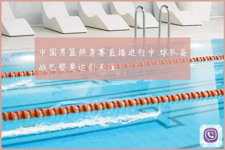 中国男篮热身赛直播进行中 球队备战巴黎奥运引关注