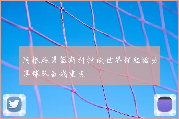 阿根廷男篮斯科拉谈世界杯经验分享球队备战重点