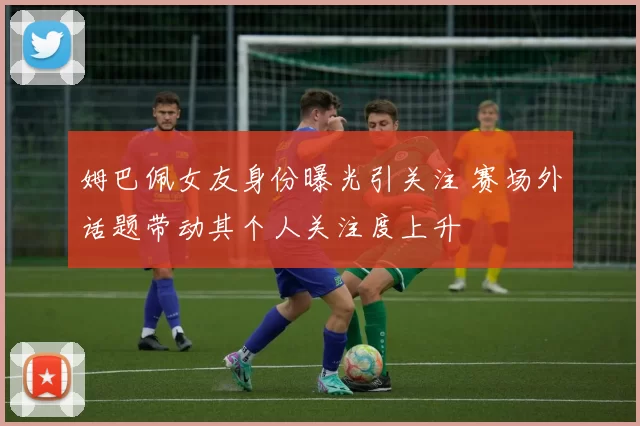 姆巴佩女友身份曝光引关注 赛场外话题带动其个人关注度上升