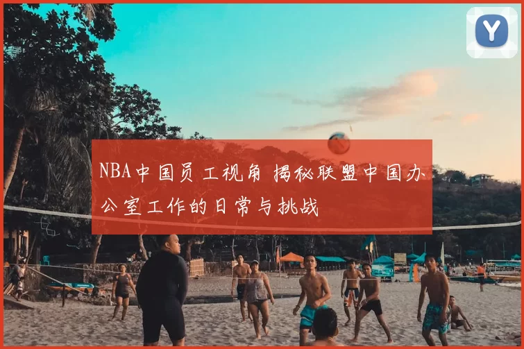 NBA中国员工视角 揭秘联盟中国办公室工作的日常与挑战