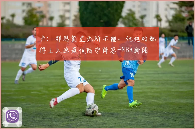 卢：邓恩简直无所不能，他绝对配得上入选最佳防守阵容-NBA新闻