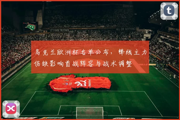 乌克兰欧洲杯名单公布,锋线主力伤缺影响首战阵容与战术调整