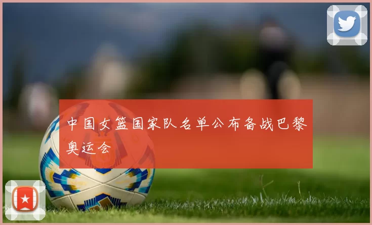 中国女篮国家队名单公布备战巴黎奥运会