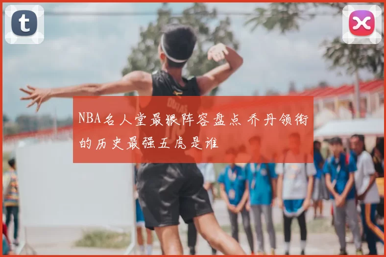 NBA名人堂最狠阵容盘点 乔丹领衔的历史最强五虎是谁