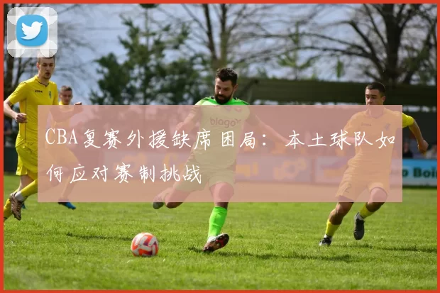 CBA复赛外援缺席困局：本土球队如何应对赛制挑战