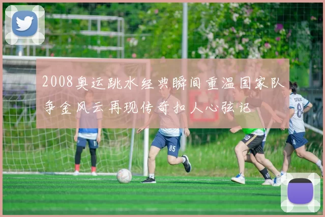 2008奥运跳水经典瞬间重温国家队争金风云再现传奇扣人心弦记