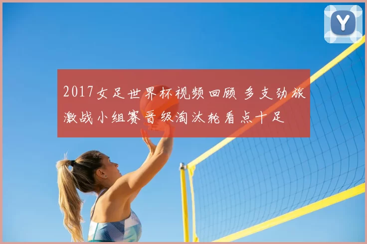 2017女足世界杯视频回顾 多支劲旅激战小组赛晋级淘汰轮看点十足