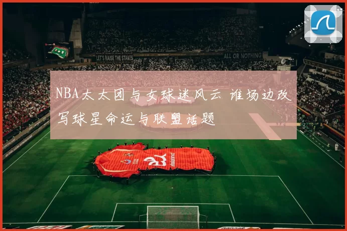 NBA太太团与女球迷风云 谁场边改写球星命运与联盟话题