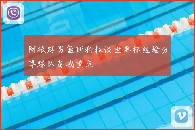 阿根廷男篮斯科拉谈世界杯经验分享球队备战重点