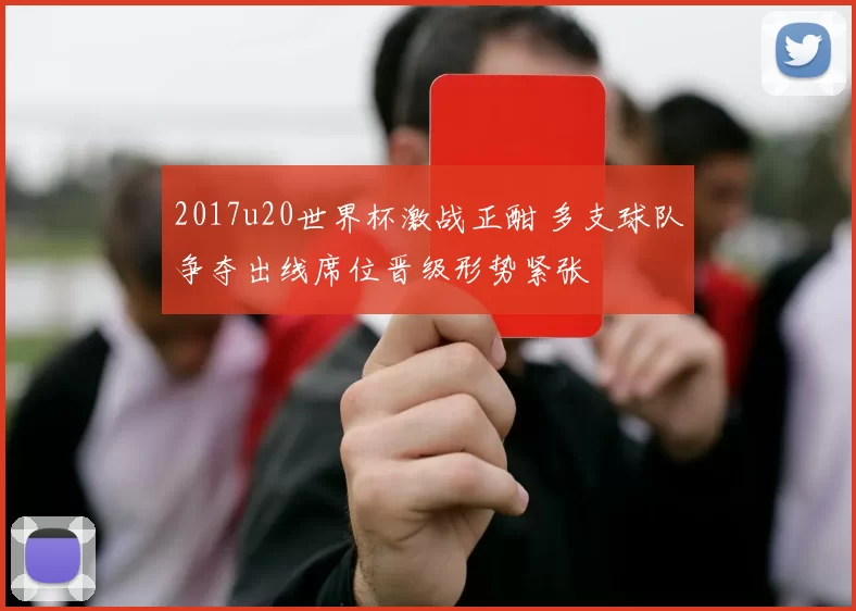 2017u20世界杯激战正酣 多支球队争夺出线席位晋级形势紧张