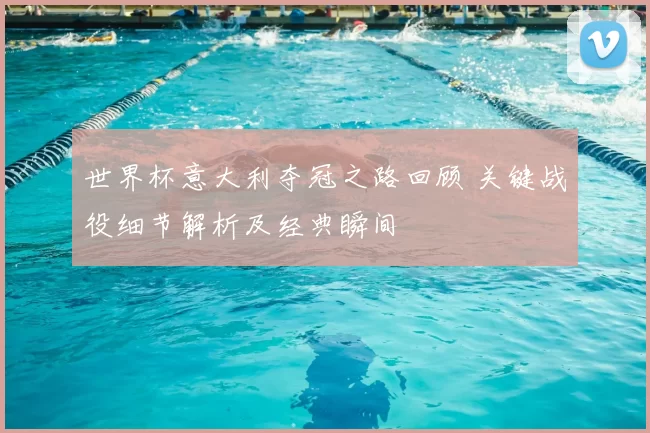 世界杯意大利夺冠之路回顾 关键战役细节解析及经典瞬间