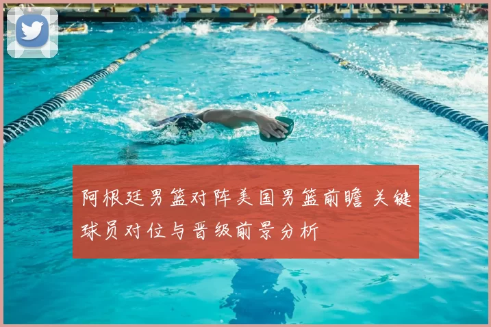 阿根廷男篮对阵美国男篮前瞻 关键球员对位与晋级前景分析
