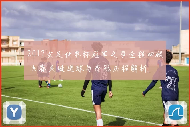 2017女足世界杯冠军之争全程回顾 决赛关键进球与夺冠历程解析