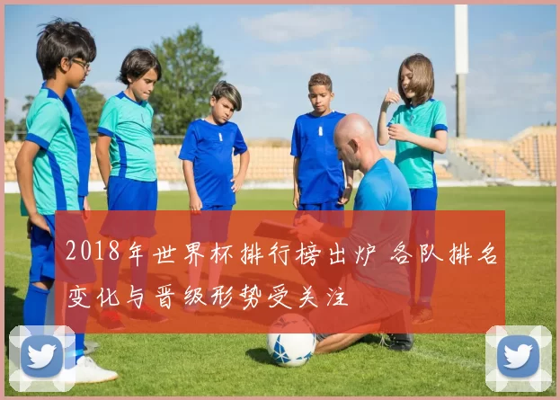 2018年世界杯排行榜出炉 各队排名变化与晋级形势受关注