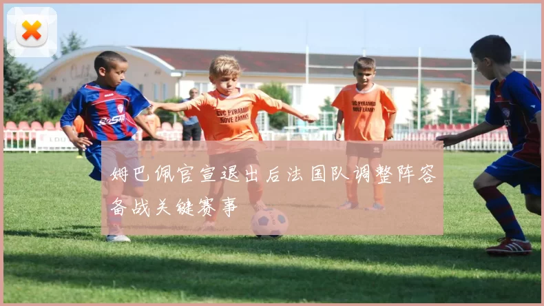 姆巴佩官宣退出后法国队调整阵容备战关键赛事