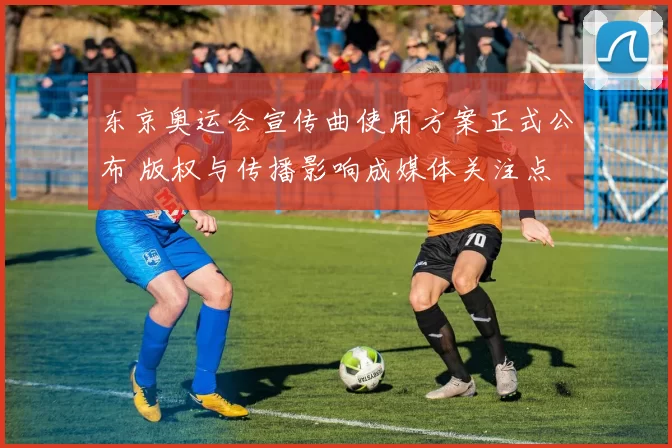 东京奥运会宣传曲使用方案正式公布 版权与传播影响成媒体关注点