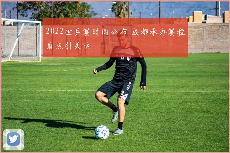 2022世乒赛时间公布 成都承办赛程看点引关注