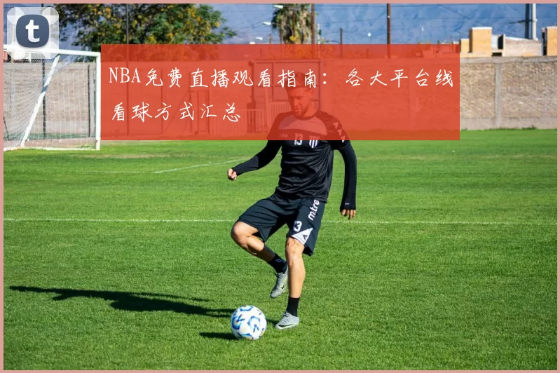 NBA免费直播观看指南：各大平台线看球方式汇总
