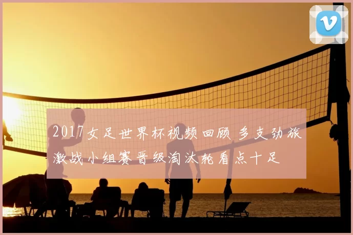 2017女足世界杯视频回顾 多支劲旅激战小组赛晋级淘汰轮看点十足