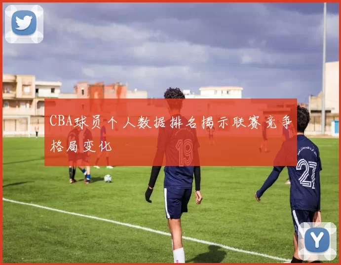 CBA球员个人数据排名揭示联赛竞争格局变化