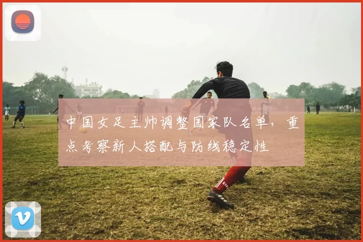 中国女足主帅调整国家队名单，重点考察新人搭配与防线稳定性