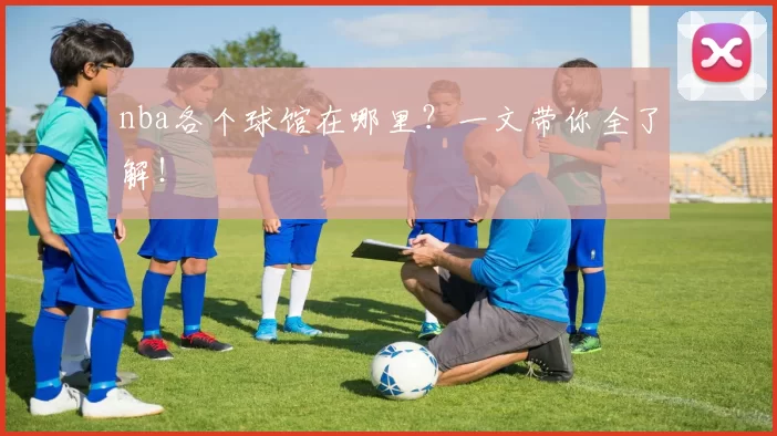 nba各个球馆在哪里?一文带你全了解!