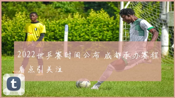 2022世乒赛时间公布 成都承办赛程看点引关注