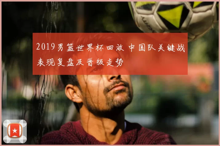 2019男篮世界杯回放 中国队关键战表现复盘及晋级走势