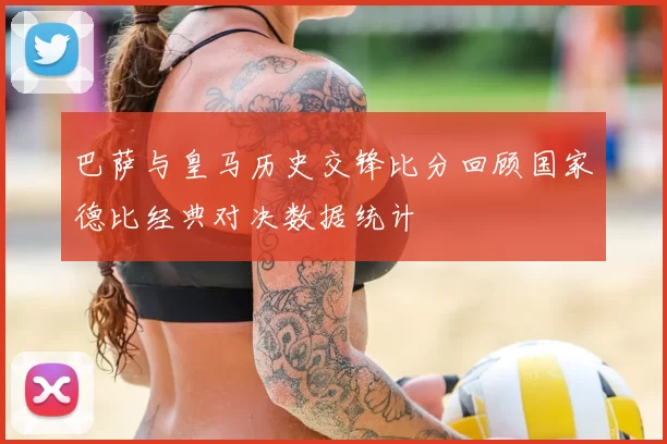 巴萨与皇马历史交锋比分回顾国家德比经典对决数据统计